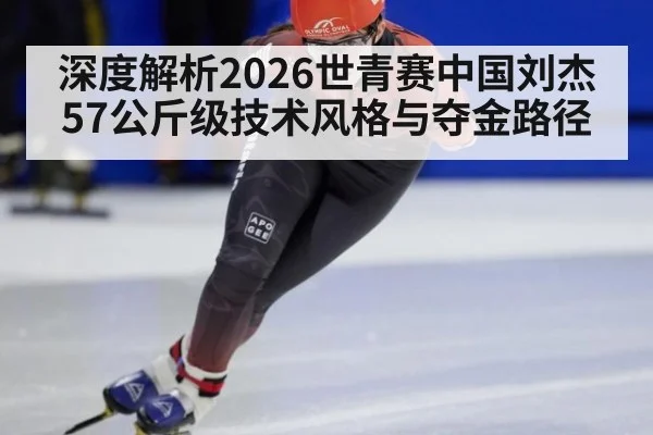 深度解析2026世青赛中国刘杰57公斤级技术风格与夺金路径