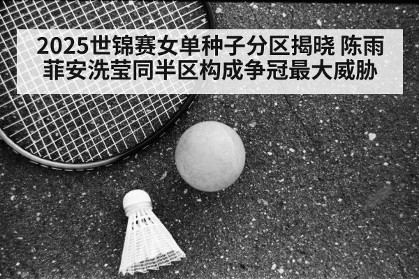 2025世锦赛女单种子分区揭晓 陈雨菲安洗莹同半区构成争冠最大威胁